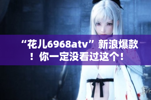 “花儿6968atv”新浪爆款！你一定没看过这个！