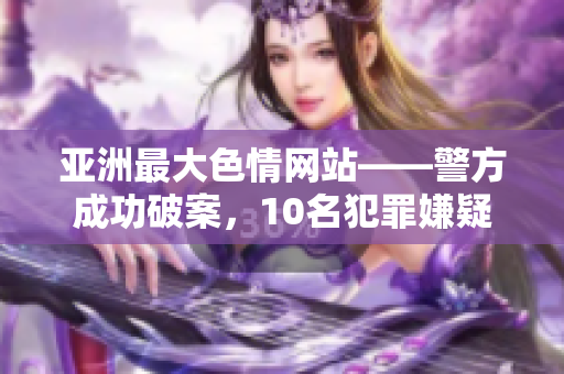 亚洲最大色情网站——警方成功破案，10名犯罪嫌疑人被抓获