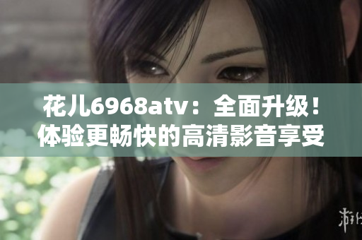 花儿6968atv：全面升级！体验更畅快的高清影音享受