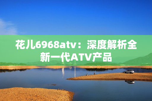 花儿6968atv：深度解析全新一代ATV产品