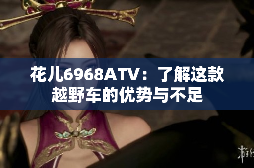 花儿6968ATV：了解这款越野车的优势与不足