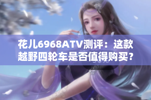 花儿6968ATV测评：这款越野四轮车是否值得购买？