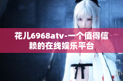 花儿6968atv-一个值得信赖的在线娱乐平台