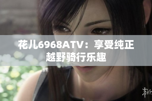 花儿6968ATV：享受纯正越野骑行乐趣