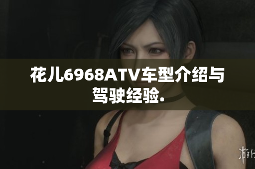 花儿6968ATV车型介绍与驾驶经验.
