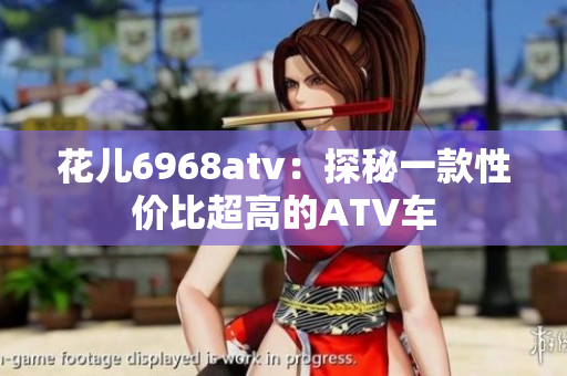 花儿6968atv：探秘一款性价比超高的ATV车