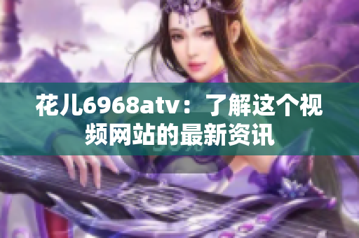 花儿6968atv：了解这个视频网站的最新资讯