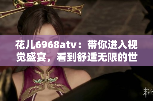 花儿6968atv：带你进入视觉盛宴，看到舒适无限的世界