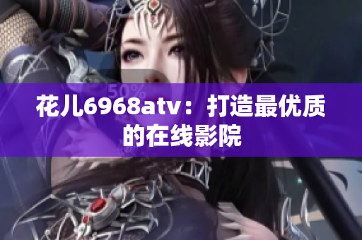 花儿6968atv：打造最优质的在线影院