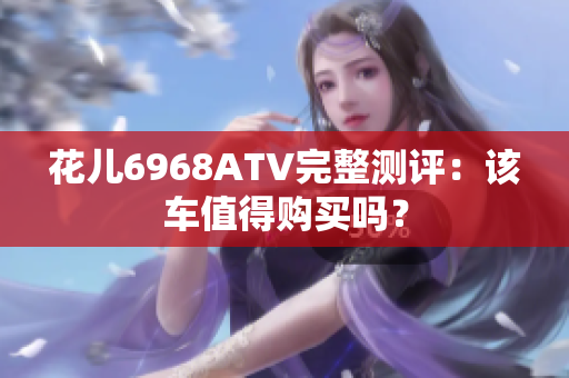 花儿6968ATV完整测评：该车值得购买吗？