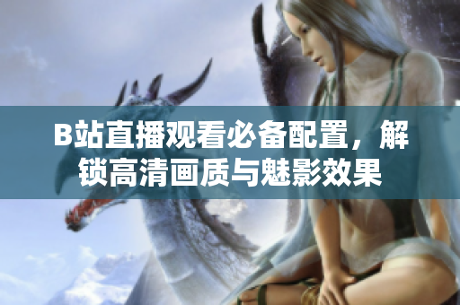B站直播观看必备配置，解锁高清画质与魅影效果