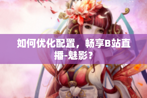 如何优化配置，畅享B站直播-魅影？