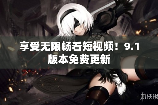 享受无限畅看短视频！9.1版本免费更新