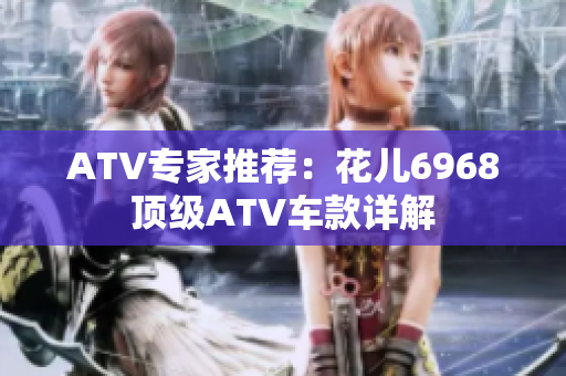 ATV专家推荐：花儿6968顶级ATV车款详解