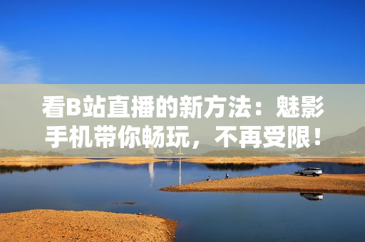 看B站直播的新方法：魅影手机带你畅玩，不再受限！