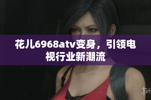 花儿6968atv变身，引领电视行业新潮流