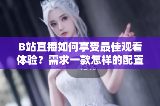 B站直播如何享受最佳观看体验？需求一款怎样的配置。