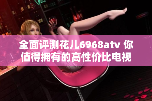 全面评测花儿6968atv 你值得拥有的高性价比电视