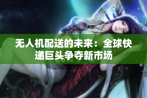 无人机配送的未来：全球快递巨头争夺新市场