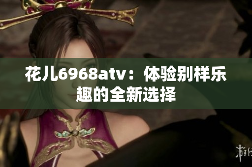 花儿6968atv：体验别样乐趣的全新选择