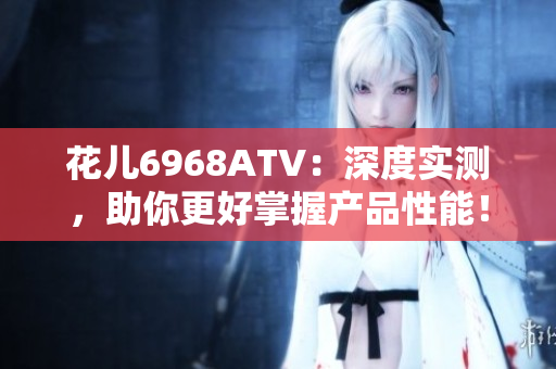 花儿6968ATV：深度实测，助你更好掌握产品性能！