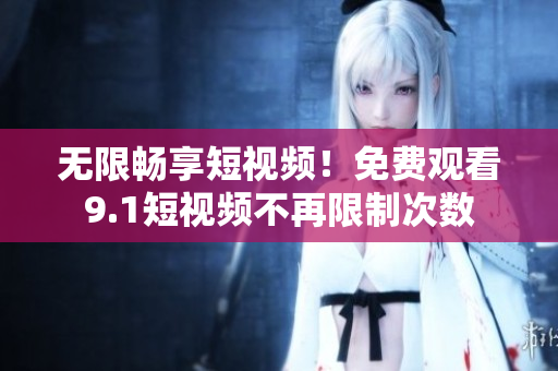 无限畅享短视频！免费观看9.1短视频不再限制次数