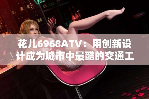 花儿6968ATV：用创新设计成为城市中最酷的交通工具