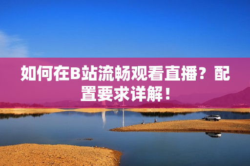 如何在B站流畅观看直播？配置要求详解！