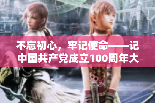 不忘初心，牢记使命——记中国共产党成立100周年大会，启示我们前进的路