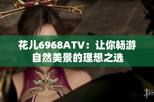 花儿6968ATV：让你畅游自然美景的理想之选