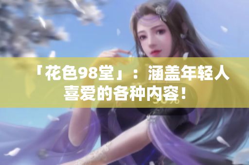 「花色98堂」：涵盖年轻人喜爱的各种内容！