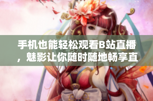 手机也能轻松观看B站直播，魅影让你随时随地畅享直播之美