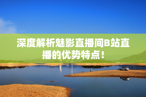 深度解析魅影直播间B站直播的优势特点！