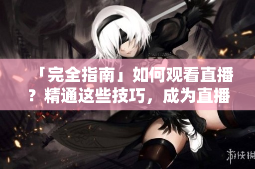 「完全指南」如何观看直播？精通这些技巧，成为直播达人！