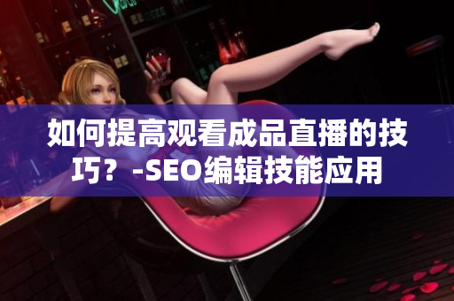 如何提高观看成品直播的技巧？-SEO编辑技能应用