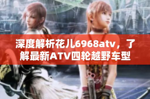 深度解析花儿6968atv，了解最新ATV四轮越野车型