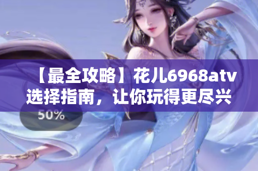 【最全攻略】花儿6968atv选择指南，让你玩得更尽兴！