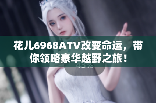 花儿6968ATV改变命运，带你领略豪华越野之旅！
