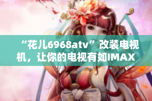 “花儿6968atv”改装电视机，让你的电视有如IMAX大片！