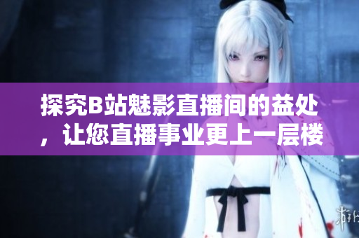 探究B站魅影直播间的益处，让您直播事业更上一层楼