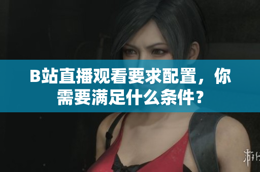 B站直播观看要求配置，你需要满足什么条件？