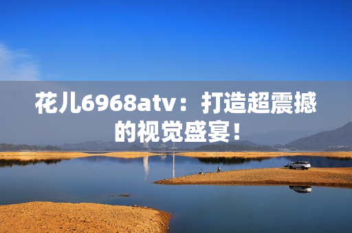 花儿6968atv：打造超震撼的视觉盛宴！