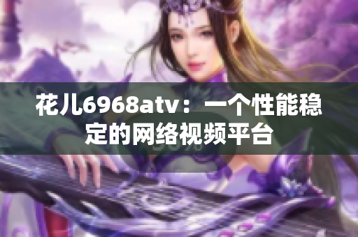 花儿6968atv：一个性能稳定的网络视频平台
