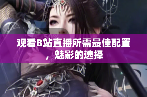 观看B站直播所需最佳配置，魅影的选择