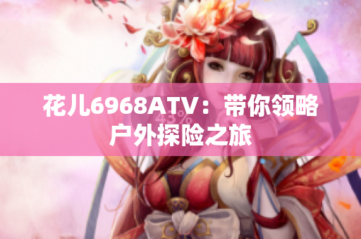 花儿6968ATV：带你领略户外探险之旅
