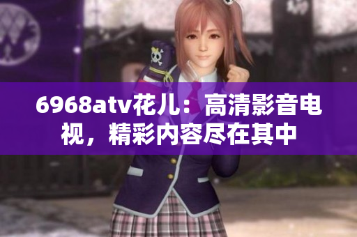 6968atv花儿：高清影音电视，精彩内容尽在其中