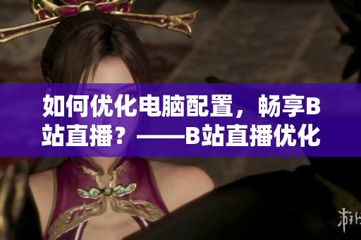 如何优化电脑配置，畅享B站直播？——B站直播优化技巧