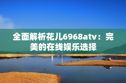 全面解析花儿6968atv：完美的在线娱乐选择