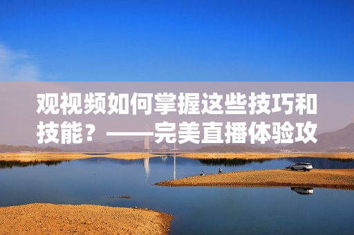 观视频如何掌握这些技巧和技能？——完美直播体验攻略