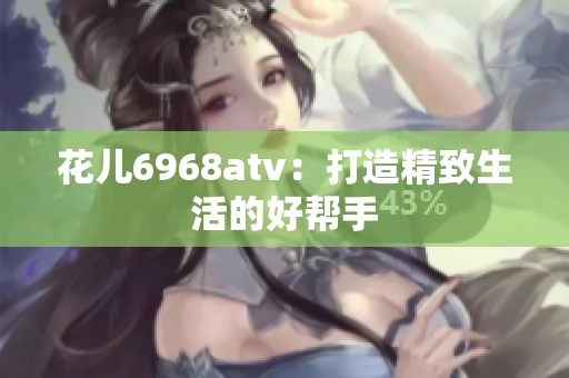花儿6968atv：打造精致生活的好帮手